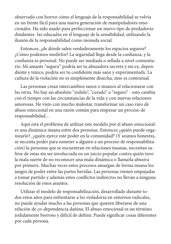 observado con horror c6mo el lenguaje de la responsabilidad se volvia en un frente ficil para una nueva generacién de manipuladores emo- cionales. Ha sido usado para perfeccionar un nuevo tipo de predadorxs disidentes- Ixs educadxs en el lenguaje de la sensibilidad, utilizando la ilusién de la responsabilidad como moneda social.  Entonces, ;de dénde salen verdaderamente los espacios seguros? $Como podemos medirlos? La seguridad llega desde la confianza, y la confianza es personal. No puede ser mediada o sellada a nivel comunita- rio. Mi amante “segurx” podria ser tu abusadorx secretx y mi ex, depen- diente y téxico, podria ser tu confidente mis sanx y experimentadx. La cultura de la violacién no es simplemente desecha, sino es contextual.  Las personan crean intercambios sanos o insanos al relacionarse con Ixs otrxs. No hay un absoluto “jodido’, “curado’” o “seguro” - esto cambia con el tiempo con las circunstancias de la vida y con nuevas relaciones amorosas. He visto con mucho malestar, transformar un caso raro de abuso emocional en una razén comin para empezar un proceso de responsabilidad.  Aqui estd el problema de utilizar este modelo por el abuso emocional: es una dindmica insana entre dos personas. Entonces ;quién puede orga- nizarlo?, ;quién ejerce este poder en la comunidad? (Y seamos honestxs, se necesita poder para someter a alguien a un proceso de responsabiliza- cién) la personas que se encuentran en relaciones insanas, necesitan sa- lirse de estas sin ser involucrada en un juicio popular contra quién tuvo la mala suerte e no reconocer una mala dindmica o llamarla abusiva por primerx. Muchas veces estos procesos amargan de forma insana los juegos de poder entre las partes heridas. Las personas vienen empujadas atomar partido y ademis estos conflictos indirectos no llevan a ninguna resolucién de estos asuntos.  Utilizar el modelo de responsabilizacién, desarrollado durante to- dos estos aitos para enfrentarse a lxs violadorxs en entornos radicales, no puede ayudar mucho a las personas que quieren liberarse de una relacién de co-dependencia dadina. El abuso emocional es un término, jodidamente borroso y dificil de definir. Puede significar cosas diferentes por cada persona. 